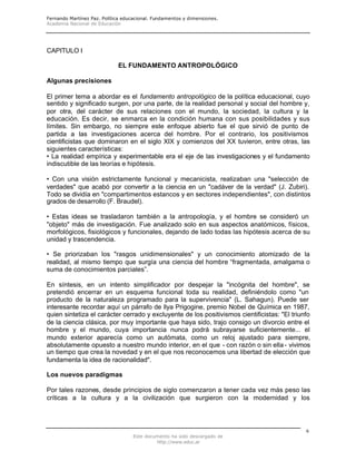 Fernando Martínez Paz. Política educacional. Fundamentos y dimensiones.
Academia Nacional de Educación
Este documento ha sido descargado de
http://www.educ.ar
6
CAPITULO I
EL FUNDAMENTO ANTROPOLÓGICO
Algunas precisiones
El primer tema a abordar es el fundamento antropológico de la política educacional, cuyo
sentido y significado surgen, por una parte, de la realidad personal y social del hombre y,
por otra, del carácter de sus relaciones con el mundo, la sociedad, la cultura y la
educación. Es decir, se enmarca en la condición humana con sus posibilidades y sus
límites. Sin embargo, no siempre este enfoque abierto fue el que sirvió de punto de
partida a las investigaciones acerca del hombre. Por el contrario, los positivismos
cientificistas que dominaron en el siglo XIX y comienzos del XX tuvieron, entre otras, las
siguientes características:
• La realidad empírica y experimentable era el eje de las investigaciones y el fundamento
indiscutible de las teorías e hipótesis.
• Con una visión estrictamente funcional y mecanicista, realizaban una "selección de
verdades" que acabó por convertir a la ciencia en un "cadáver de la verdad" (J. Zubiri).
Todo se dividía en "compartimentos estancos y en sectores independientes", con distintos
grados de desarrollo (F. Braudel).
• Estas ideas se trasladaron también a la antropología, y el hombre se consideró un
"objeto" más de investigación. Fue analizado solo en sus aspectos anatómicos, físicos,
morfológicos, fisiológicos y funcionales, dejando de lado todas las hipótesis acerca de su
unidad y trascendencia.
• Se priorizaban los "rasgos unidimensionales" y un conocimiento atomizado de la
realidad, al mismo tiempo que surgía una ciencia del hombre “fragmentada, amalgama o
suma de conocimientos parciales”.
En síntesis, en un intento simplificador por despejar la "incógnita del hombre", se
pretendió encerrar en un esquema funcional toda su realidad, definiéndolo como "un
producto de la naturaleza programado para la supervivencia" (L. Sahagun). Puede ser
interesante recordar aquí un párrafo de llya Prigogine, premio Nobel de Química en 1987,
quien sintetiza el carácter cerrado y excluyente de los positivismos cientificistas: "El triunfo
de la ciencia clásica, por muy importante que haya sido, trajo consigo un divorcio entre el
hombre y el mundo, cuya importancia nunca podrá subrayarse suficientemente... el
mundo exterior aparecía como un autómata, como un reloj ajustado para siempre,
absolutamente opuesto a nuestro mundo interior, en el que - con razón o sin ella- vivimos
un tiempo que crea la novedad y en el que nos reconocemos una libertad de elección que
fundamenta la idea de racionalidad".
Los nuevos paradigmas
Por tales razones, desde principios de siglo comenzaron a tener cada vez más peso las
críticas a la cultura y a la civilización que surgieron con la modernidad y los
 