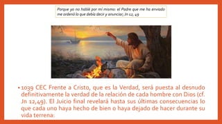 • 1039 CEC Frente a Cristo, que es la Verdad, será puesta al desnudo
definitivamente la verdad de la relación de cada hombre con Dios (cf.
Jn 12,49). El Juicio final revelará hasta sus últimas consecuencias lo
que cada uno haya hecho de bien o haya dejado de hacer durante su
vida terrena:
Porque yo no hablé por mí mismo: el Padre que me ha enviado
me ordenó lo que debía decir y anunciar; Jn 12, 49
 