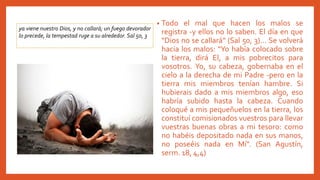 • Todo el mal que hacen los malos se
registra -y ellos no lo saben. El día en que
"Dios no se callará" (Sal 50, 3)... Se volverá
hacia los malos: "Yo había colocado sobre
la tierra, dirá El, a mis pobrecitos para
vosotros. Yo, su cabeza, gobernaba en el
cielo a la derecha de mi Padre -pero en la
tierra mis miembros tenían hambre. Si
hubierais dado a mis miembros algo, eso
habría subido hasta la cabeza. Cuando
coloqué a mis pequeñuelos en la tierra, los
constituí comisionados vuestros para llevar
vuestras buenas obras a mi tesoro: como
no habéis depositado nada en sus manos,
no poseéis nada en Mí". (San Agustín,
serm. 18, 4,4)
ya viene nuestro Dios, y no callará; un fuego devorador
lo precede, la tempestad ruge a su alrededor. Sal 50, 3
 