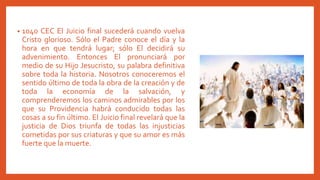 • 1040 CEC El Juicio final sucederá cuando vuelva
Cristo glorioso. Sólo el Padre conoce el día y la
hora en que tendrá lugar; sólo El decidirá su
advenimiento. Entonces El pronunciará por
medio de su Hijo Jesucristo, su palabra definitiva
sobre toda la historia. Nosotros conoceremos el
sentido último de toda la obra de la creación y de
toda la economía de la salvación, y
comprenderemos los caminos admirables por los
que su Providencia habrá conducido todas las
cosas a su fin último. El Juicio final revelará que la
justicia de Dios triunfa de todas las injusticias
cometidas por sus criaturas y que su amor es más
fuerte que la muerte.
 