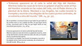 • "Entonces aparecerá en el cielo la señal del Hijo del Hombre.
Mientras todas las razas de la tierra se golpeen el pecho verán al Hijo
del Hombre viniendo en las nubes del cielo, con el Poder divino y la
plenitud de la Gloria. Mandará a sus Ángeles, los cuales tocarán la
trompeta y reunirán a los elegidos de los cuatro puntos cardinales, de
un extremo a otro del mundo.” (Mt. 24, 30- 31).
No se asombren: se acerca la hora en que todos los que están en
las tumbas oirán su voz y saldrán de ellas: los que hayan hecho
el bien, resucitarán para la Vida; los que hayan hecho el mal,
resucitarán para el juicio. Jn 5, 28-29
Entonces aparecerá en el cielo la señal del Hijo del Hombre.
Mientras todas las razas de la tierra se golpearán el pecho, verán
al Hijo del Hombre viniendo sobre las nubes del cielo con el poder
divino y la plenitud de la gloria.
31 Enviará a sus ángeles, que tocarán la trompeta y reunirán a
los elegidos de los cuatro puntos cardinales, de un extremo al
otro del mundo. Mt 24, 30, 31
 