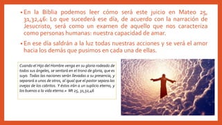 • En la Biblia podemos leer cómo será este juicio en Mateo 25,
31,32,46: Lo que sucederá ese día, de acuerdo con la narración de
Jesucristo, será como un examen de aquello que nos caracteriza
como personas humanas: nuestra capacidad de amar.
• En ese día saldrán a la luz todas nuestras acciones y se verá el amor
hacia los demás que pusimos en cada una de ellas.
Cuando el Hijo del Hombre venga en su gloria rodeado de
todos sus ángeles, se sentará en el trono de gloria, que es
suyo. Todas las naciones serán llevadas a su presencia, y
separará a unos de otros, al igual que el pastor separa las
ovejas de los cabritos. Y éstos irán a un suplicio eterno, y
los buenos a la vida eterna.» Mt 25, 31,32,46
 