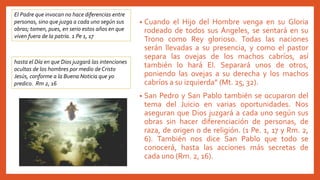• Cuando el Hijo del Hombre venga en su Gloria
rodeado de todos sus Ángeles, se sentará en su
Trono como Rey glorioso. Todas las naciones
serán llevadas a su presencia, y como el pastor
separa las ovejas de los machos cabríos, así
también lo hará El. Separará unos de otros,
poniendo las ovejas a su derecha y los machos
cabríos a su izquierda” (Mt. 25, 32).
• San Pedro y San Pablo también se ocuparon del
tema del Juicio en varias oportunidades. Nos
aseguran que Dios juzgará a cada uno según sus
obras sin hacer diferenciación de personas, de
raza, de origen o de religión. (1 Pe. 1, 17 y Rm. 2,
6). También nos dice San Pablo que todo se
conocerá, hasta las acciones más secretas de
cada uno (Rm. 2, 16).
El Padre que invocan no hace diferencias entre
personas, sino que juzga a cada uno según sus
obras; tomen, pues, en serio estos años en que
viven fuera de la patria. 1 Pe 1, 17
hasta el Día en que Dios juzgará las intenciones
ocultas de los hombres por medio de Cristo
Jesús, conforme a la Buena Noticia que yo
predico. Rm 2, 16
 
