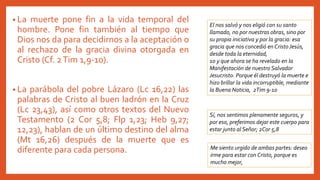 • La muerte pone fin a la vida temporal del
hombre. Pone fin también al tiempo que
Dios nos da para decidirnos a la aceptación o
al rechazo de la gracia divina otorgada en
Cristo (Cf. 2Tim 1,9-10).
• La parábola del pobre Lázaro (Lc 16,22) las
palabras de Cristo al buen ladrón en la Cruz
(Lc 23,43), así como otros textos del Nuevo
Testamento (2 Cor 5,8; Flp 1,23; Heb 9,27;
12,23), hablan de un último destino del alma
(Mt 16,26) después de la muerte que es
diferente para cada persona.
El nos salvó y nos eligió con su santo
llamado, no por nuestras obras, sino por
su propia iniciativa y por la gracia: esa
gracia que nos concedió en CristoJesús,
desde toda la eternidad,
10 y que ahora se ha revelado en la
Manifestación de nuestro Salvador
Jesucristo. Porque él destruyó la muerte e
hizo brillar la vida incorruptible, mediante
la Buena Noticia, 2Tim 9-10
Sí, nos sentimos plenamente seguros, y
por eso, preferimos dejar este cuerpo para
estar junto al Señor; 2Cor 5,8
Me siento urgido de ambas partes: deseo
irme para estar con Cristo, porque es
mucho mejor,
 