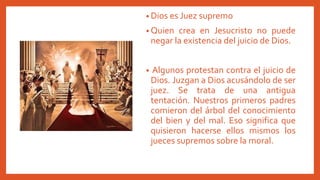 • Dios es Juez supremo
• Quien crea en Jesucristo no puede
negar la existencia del juicio de Dios.
• Algunos protestan contra el juicio de
Dios. Juzgan a Dios acusándolo de ser
juez. Se trata de una antigua
tentación. Nuestros primeros padres
comieron del árbol del conocimiento
del bien y del mal. Eso significa que
quisieron hacerse ellos mismos los
jueces supremos sobre la moral.
 