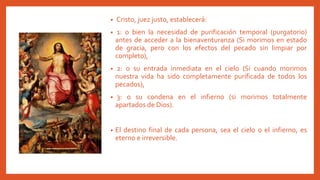 • Cristo, juez justo, establecerá:
• 1: o bien la necesidad de purificación temporal (purgatorio)
antes de acceder a la bienaventuranza (Si morimos en estado
de gracia, pero con los efectos del pecado sin limpiar por
completo),
• 2: o su entrada inmediata en el cielo (Si cuando morimos
nuestra vida ha sido completamente purificada de todos los
pecados),
• 3: o su condena en el infierno (si morimos totalmente
apartados de Dios).
• El destino final de cada persona, sea el cielo o el infierno, es
eterno e irreversible.
 