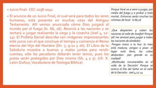 • Juicio final: CEC 1038-1041
• El anuncio de un Juicio Final, el cual será para todos los seres
humanos, está presente en muchas citas del Antiguo
Testamento. Allí vemos anunciado cómo Dios juzgará al
mundo por el fuego (Is. 66, 16). Reunirá a las naciones y se
sentará a juzgar realizando la siega y la cosecha (Joel 4, 12-
14). El Profeta Daniel describe con imágenes impresionantes
este juicio con el que concluye el tiempo y comienza el Reino
eterno del Hijo del Hombre (Dn. 7, 9-12 y 26). El Libro de la
Sabiduría muestra a buenos y malos juntos para rendir
cuentas; sólo los pecadores deberán tener temor, pues los
justos serán protegidos por Dios mismo (Sb. 4 y 5). (cfr. X.
León-Dufour,Vocabulario deTeología Bíblica)
Porque Yavé va a venir a juzgar, por
medio del fuego y a probar a todo
mortal. Entonces serán muchas las
víctimas deYavé: Is 66,16
¡Que despierten y suban las
naciones al valle de Josafat! Porque
allí me sentaré para juzgar a todas
las naciones de alrededor.
Pongan mano a la hoz: la mies
está madura; vengan a pisar: el
lagar está lleno; las cubas
desbordan: ¡tan grande es su
maldad!
¡Multitudes innumerables en el
valle de la Decisión! Porque se
acerca el Día del Señor en el valle
de la Decisión. Joel 4,12-14
 