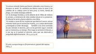 Yo estuve mirando hasta que fueron colocados unos tronos y un
Anciano se sentó. Su vestidura era blanca como la nieve y los
cabellos de su cabeza como la lana pura; su trono, llamas de
fuego, con ruedas de fuego ardiente.
Un río de fuego brotaba y corría delante de él. Miles de millares
lo servían, y centenares de miles estaban de pie en su presencia.
El tribunal se sentó y fueron abiertos unos libros
Yo miraba a causa de las insolencias que decía el cuerno: estuve
mirando hasta que el animal fue muerto, y su cuerpo destrozado
y entregado al ardor del fuego. También a los otros animales
les fue retirado el dominio, pero se les permitió seguir viviendo
por un momento y un tiempo. Pero luego se sentará el tribunal, y
a ese rey se le quitará el dominio, para que sea destruido y
aniquilado definitivamente. Dn 7, 9-12 y 26
El justo, aunque tenga un fin prematuro, gozará del reposo.
Sab 4, 7
 