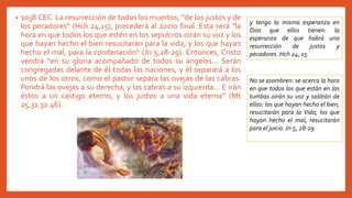 • 1038 CEC La resurrección de todos los muertos, “de los justos y de
los pecadores” (Hch 24,15), precederá al Juicio final. Esta será “la
hora en que todos los que estén en los sepulcros oirán su voz y los
que hayan hecho el bien resucitarán para la vida, y los que hayan
hecho el mal, para la condenación” (Jn 5,28-29). Entonces, Cristo
vendrá “en su gloria acompañado de todos su ángeles... Serán
congregadas delante de él todas las naciones, y él separará a los
unos de los otros, como el pastor separa las ovejas de las cabras.
Pondrá las ovejas a su derecha, y las cabras a su izquierda... E irán
éstos a un castigo eterno, y los justos a una vida eterna” (Mt
25,31.32.46).
y tengo la misma esperanza en
Dios que ellos tienen: la
esperanza de que habrá una
resurrección de justos y
pecadores. Hch 24, 15
No se asombren: se acerca la hora
en que todos los que están en las
tumbas oirán su voz y saldrán de
ellas: los que hayan hecho el bien,
resucitarán para la Vida; los que
hayan hecho el mal, resucitarán
para el juicio.Jn 5, 28-29
 