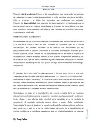 Desarrollo Integral
Enero de 2014
Mg. Yenny Medina
UnidadI
2
Principio Interdependencia: Este es el del concepto clave para comprender los procesos
de realización humana. La interdependencia es el poder espiritual que otorga sentido a
todo el universo y a todos los elementos que conforman ese universo.
Principio de Sostenibilidad: Los principios de Autoorganizacion e interdependencia se
complementan con el principio de sostenibilidad y viceversa. La sostenibilidad que tiene
cada organismo, cada especie y cada sistema para conservar su estabilidad que resulta
muy vulnerable y delicado.
Indeterminación e Incertidumbre.
Usualmente se han hecho varias distinciones bastante radicales entre la mecánica clásica
y la mecánica cuántica. Una de ellas, consiste en considerar que en la escala
macroscópica, los “errores” derivados de la medición son descartables por ser
prácticamente nulos o debidos únicamente a cuestiones tecnológicas, mientras que a
escalas cuánticas, dichos “errores” no son descartables por ser del orden de magnitud de
los objetos que se están midiendo. Pero no es más que una interpretación desde el punto
de la teoría pura, que es ideal y encierra algunas cuestiones paradójicas si tratamos
ambas escalas desde el punto de vista que se encarga de las mediciones: la metrología
dimensional.
El "principio de incertidumbre" ha sido denominado de este modo debido a una mala
traducción de los términos utilizados originalmente por Heisenberg (unbestimmtheit /
unsicherheit) al inglés “uncertainty”. Aunque en el marco de la mecánica cuántica ambos
términos, indeterminación e incertidumbre, son equivalentes, tenemos que observar que
uno de ellos desvía dicho matiz a cuestiones filosóficas (indeterminación) mientras que el
otro hace referencia a cuestiones técnicas (incertidumbre).
Centrándonos en esta, en la incertidumbre, tal y como se había dicho, en mecánica
clásica intervención observacional se supone y considera que la perturbación no tiene un
límite inferior, y que además toda magnitud sería calculable si se le resultaba la
perturbación al resultado, pudiendo separar objeto y sujeto. Dicha perturbación
“despreciable” lo es en la teoría en la que el mundo está formado por objetos perfectos,
pero en el mundo real, en el de los objetos reales, el estudio de la incertidumbre de
medida es objeto de la metrología, ciencia que tiene por objeto el estudio de los sistemas
 
