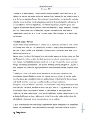 Desarrollo Integral
Enero de 2014
Mg. Yenny Medina
UnidadI
5
La moral es el hecho objetivo y real que está presente en todas las sociedades, es un
conjunto de normas que se transmiten de generación en generación, que evolucionan a lo
largo del tiempo y poseen fuertes diferencias con respecto a las normas de otra sociedad
y de otra época histórica, siendo utilizadas para orientar la conducta de los integrantes de
esa sociedad. La moral es impositiva y por lo tanto mecanicista, mientras que la ética
surge en la interioridad de una persona, como resultado de su propia reflexión y su propia
elección. De esta relación podría también surgir el concepto de que la ética es el
conocimiento organizado de la moral. Y ambas, moral y ética, influyen en la libertad del
ser humano.
Felicidad, Gozo y Ternura
Hoy en día se cree que la felicidad es obtener cosas materiales, alcanzar el éxito o tener
una familia, unos hijos una casa; Pero no se profundiza en lo que es verdaderamente la
felicidad. El gozo, parece estar asociado con mostrar a los demás lo que se tiene y no a
disfrutar de lo que se es.
Vivimos en un mundo donde hay que tener, para poder hacer y en función a esto ser. Esto
significa que si mostramos a los demás lo que tenemos: dinero, objetos, carro, casa, un
buen trabajo, muchos títulos, Estatus social, eso es lo que nos permitirá hacer: un mejor
trabajo, las cosas que deseamos – o la que los demás quieren que hagamos -, ayudar a
otros, estudiar una profesión, algún pasatiempo, para finalmente ser algo o alguien en la
vida.
El paradigma correcto se centra en ser, estar conectado consigo mismo, son sus
necesidades, deseos, fortalezas, áreas por mejorar, para, en función de ese ser poder
hacer las cosas que verdaderamente nos gustan, lo que verdaderamente deseamos y a
partir de allí tener las cosas que necesitamos, deseamos y merecemos.
No significa esto que el tener o poseer no sea importante, sino que lo que tengamos sea
un apoyo para ser felices, estar en un estado de gozo, satisfacción y poder ver el mundo,
a uno mismo y a los otros desde la ternura, la comprensión, el amor y el perdón.
La felicidad no tiene nada que ver con el triunfo; la felicidad no tiene nada que ver con la
ambición; la felicidad no tiene nada que ver con el dinero, ni el poder ni el prestigio. La
felicidad está relacionada con tu consciencia, no con tu carácter.
El gozo está asociado con sentir placer, experimentar gratas emociones. Las emociones
pueden ser consideradas como sentimientos que surgen como reacción a un estímulo
 