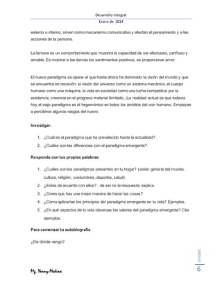 Desarrollo Integral
Enero de 2014
Mg. Yenny Medina
UnidadI
6
externo o interno, sirven como mecanismo comunicativo y afectan al pensamiento y a las
acciones de la persona.
La ternura es un comportamiento que muestra la capacidad de ser afectuoso, cariñoso y
amable. Es mostrar a los demás los sentimientos positivos, es proporcionar amor.
El nuevo paradigma se opone al que hasta ahora ha dominado la visión del mundo y que
se encuentra en recesión. la visión del universo como un sistema mecánico, el cuerpo
humano como una máquina, la vida en sociedad como una lucha competitiva por la
existencia, creencia en el progreso material ilimitado...La realidad actual es que todavía
hoy el viejo paradigma es el hegemónico en todos los ámbitos del vivir humano. Empiezan
a percibirse algunos rasgos del nuevo.
Investigar:
1. ¿Cuál es el paradigma que ha prevalecido hasta la actualidad?
2. ¿Cuáles son las diferencias con el paradigma emergente?
Responde con tus propias palabras:
1. ¿Cuáles son los paradigmas presentes en tu hogar? (visión general del mundo,
cultura, religión, costumbres, deportes, salud)
2. ¿Estas de acuerdo con ellos? , de ser no la respuesta, explica.
3. ¿Crees que hay una mejor manera de hacer las cosas?
4. ¿Cómo aplicarías los principios del paradigma emergente en tu vida? Ejemplos.
5. ¿En qué aspectos de tu vida observas los valores del paradigma emergente? Cita
ejemplos.
Para comenzar tu autobiografía
¿De dónde vengo?
 