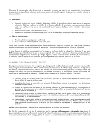 El sistema de comunicación habrá de apoyarse en los canales o medios que soporten esa comunicación. Los primeros
sistemas por correspondencia utilizaban casi exclusivamente el material impreso vía postal. Los actuales sistemas a
distancia utilizan:


    Materiales:

    o    Impresos enviados por correo (unidades didácticas, módulos de aprendizaje abierto, guías de curso, guías de
         orientación didáctica, cuadernos o módulos de evaluación, addendas de ampliación o complemento, circulares,
         etc.) o por telefax, soporte que se está manifestando como vehículo ideal para envíos puntuales y de reducida
         extensión.
    o    Audiovisuales (cassette, video, radio, televisión...).
    o    Informáticos (programas informáticos específicos, CD-ROM, videodisco interactivo, hipermedia, Internet...).

    Vías de comunicación:

    o    Tradicionales (presencial, postal y telefónica).
    o    Videoconferencia e Internet (Email, news, listas, www...)

Todos estos elementos deben conformarse como sistema multimedia, integrados de forma que cada recurso cumpla su
función en el momento adecuado del proceso de aprendizaje y siempre formando unidad con el resto de los medios.

A estas formas de establecer comunicación se les exige en un buen diseño de educación a distancia el que sean
bidireccionales posibilitando tanto el que el alumno responda a los trabajos o cuestiones planteados en el material de
estudio como a que plantee a los profesores que dirigen el proceso o a sus tutores (mediante el teléfono, la correspondencia,
el ordenador o por vía presencial) las cuestiones que estime pertinente y que mejoren la eficacia de su estudio.


4.4. ESTRUCTURA, ORGANIZACIÓN Y GESTIÓN

Destaquemos en este componente sólo los aspectos que distinguirían la modalidad a distancia de la enseñanza presencial. Es
decir, cualquier institución educativa deberá contar con una unidad o sección de información y matrícula o inscripción de
los alumnos, sea esta convencional o a distancia. Sin embargo, una institución de carácter presencial no tiene que contar, por
ejemplo, con centros de apoyo al aprendizaje de los alumnos, exteriores a la sede central o centro de recursos. En
consecuencia, una institución de enseñanza a distancia deberá disponer de las siguientes unidades y funciones:


         Unidad o sección de diseño y producción de materiales que habrá de contar con los expertos en contenidos y en
         diseño del tipo de material de que se trate.
         Unidad de distribución de materiales con la función de hacer llegar éstos de forma puntual a sus destinatarios
         dispersos geográficamente.
         Proceso de comunicación que precisa de una atención específica en estas instituciones con el fin de coordinar y
         garantizar el funcionamiento de los más diversos medios que posibiliten la comunicación bidireccional (correo,
         teléfono, radio, tv, telemática...).
         La coordinación del proceso de conducción del aprendizaje se hace precisa habida cuenta de la diversidad de
         agentes que intervienen en el mismo: productores de materiales, responsables del proceso de enseñanza-aprendi-
         zaje, tutores y, en su caso, evaluadores.
         La evaluación a distancia y/o presencial comporta una estrategia también diferente a la de la enseñanza presencial
         por lo que habrán de arbitrarse las instancias precisas para su adecuado funcionamiento. Además se hace necesaria
         para realimentar el propio sistema en aras de una mejor calidad de los procesos y, consecuentemente, de los
         productos.

En todo caso, la producción y distribución de materiales, podrían ser externos a la institución.

Por fin, algo característico de este tipo de instituciones, son los centros o unidades de apoyo o de estudio dispersos por el
país o región donde tiene sus influencias la institución de educación a distancia, estando condicionado su cantidad e incluso
su existencia a la extensión de la zona geográfica de acción y al número de alumnos atendidos. Estos centros pueden ser


                                                              37
 