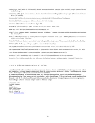 GARRIDSON, D.R. (1993). Quality and access in distance education: theoretical considerations. En Keegan, D. (ed.) Theoretical principles of distance education.
   London: Routledge.

GARRISON, D.R. (1993). Quality and access in distance education: theoretical considerations. En Keegan (ed) Teoretical principles of distance education. London
   & New York: Routledge.

HOLMBERG, B. (1985). Educación a distancia: situación y perspectivas, (traducción de 1981, Londres). Buenos Aires: Kapelusz.

HOLMBERG, B. (1989). Theory and practice of distance education. New York: Toutledge.

KEEGAN, D.J. (1983). Six Distance Education Theorists. Hagen: ZIFF.

MEDINA RUBIO, R. Y GARCÍA ARETIO, L. (1993). Teoría de la educación. Guía didáctica. Madrid: UNED.

MOORE, M.G. (1977). On a Theory of independent study. En Epistolodidaktika, 1977.

PETERS, O. (1971). "Theoretical aspects of correspondence instruction". En McKenzie y Christensen. The changing world of correspondence study. Pensylvania
    State University Presss.

PETERS, O. (1983). Distance teaching and industrial production: a comparative interpretation. Sewart; Keegan y Holmberg (Eds). Distance education. Interna-
    tional perspectives. London: Croom Helm.

PETERS, O. (1993). Distance education in a post-industrial society. En Keegan (ed) Teoretical principles of distance education. London & New York: Routledge.

RUMBLE, G. (1986). The Planning and Management of Distance Education. London: Croom Helm.

SABA, F. (1988). Integrated telecommunications systems and instrucctional transaction. American Journal Distance Education, 2:3, 17-24.

SABA, F. Y SHEARER, R. (1994). Verifyng theoretical concepts in a dynamic model of distance rducation. Americanm Journal Distance Education, 8 (1), 36-59.

UNESCO (1998). Aprendizaje abierto y a distancia. Perspectivas y consideraciones políticas. Madrid: UNED-UNESCO.

WEDEMEYER, C.A. (1971). Independent study. En Deighton, L.C. (ed) The Encyclopedia of Education, 4. New York: Macmillan.

WEDEMEYER, C. A. (1981). Learning at the Back Door. Reflections on Non-Traditional Learning in the Lifespan. Madison: University of Wisconsin Press.




PERFIL ACADÉMICO Y PROFESIONAL DEL AUTOR

Lorenzo García Aretio es Director del Master de enseñanza y Aprendizaje Abiertos y a Distancia de la UNED de España. Es doctor y profesor titular de Teoría
de la Educación en la Facultad de educación. Ha sido también Director del Instituto Universitario de Educación a Distancia, Coordinador general de Planes de
Estudio y Director Adjuntos del Programa de Formación del Profesorado de la UNED.
Su línea de investigación se viene centrando desde hace bastantes años en todo lo relativo a la enseñanza/aprendizaje
abiertos y a distancia. Como autor principal, coordinador o editor, ha publicado 13 libros relativos al tema de la educación a
distancia y más de 40 artículos en libros y revistas especializados. Igualmente viene participando en numerosos proyectos
financiados por la Unión Europea, siempre relativos al mismo campo.
Lorenzo García Aretio
Facultad de Educación
UNED
Senda del Rey s/n
28040 – Madrid (España)
Telf: + 34 91 398 72 18
Fax: + 34 91 398 69 18
Correo-E: lgaretio@edu.uned.es
          HTU                  UTH




                                                                             39
 