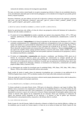 valoración de métodos y técnicas de investigación especializada.

Por tanto, ese marco teórico estaría basado en un aporte conceptual que delimite el objeto de esta modalidad educativa,
en los procedimientos adecuados para la intervención pedagógica y en los métodos de investigación que puedan generar
teorías y mejorar la práctica.

Pensamos, finalmente, que para elaborar una teoría de la educación a distancia sería preciso dar respuesta a preguntas
tales como: ¿por qué la educación a distancia?, ¿para qué?, ¿qué es?, ¿cómo se hace?, ¿cuándo?, ¿dónde?, ¿a qué
ritmo?, ¿quién la imparte?, ¿para quién?, ¿cuánto cuesta?...


2. DESTACADAS TEORÍAS SOBRE LA EDUCACIÓN A DISTANCIA

Quizás las aproximaciones más sólidas a la hora de ofrecer una perspectiva teórica del fenómeno de la educación a
distancia, han sido estudios centrados en:

    El carácter de la forma industrial de enseñar y aprender que suponen estas propuestas (Peters, 1971 y 1993) que
    incluirían: planificación, división del trabajo, producción masiva, automatización, estandarización y control de
    calidad..

    El carácter autónomo e independiente de la forma de aprender ha sido destacado por Wedemeyer (1971 y 1981)
    centrando su planteamiento en la independencia del estudio por correspondencia no sólo con respecto al espacio y
    tiempo sino también en su potencialidad de independencia en el control y dirección del aprendizaje. Moore, 1977),
    reforzó esta teoría desde el mismo momento en que a principios de la década de los 70 conoció a Wedemeyer.
    Moore desarrolló una denominada teoría transaccional de la educación a distancia o “distancia transaccional” en la
    que sugiere dos variables críticas: diálogo (profesor-alumno) y estructura (del curso). Ambas variables en relación
    con la autonomía del que aprende. Mediante esta teoría pueden explicarse la naturaleza de los programas y cursos y
    las conductas de profesores y estudiantes.

    El énfasis en la interacción y comunicación entre docentes y estudiantes que Holmberg (1985), glosó con el
    término de conversación didáctica guiada que suponía una comunicación no contigua apoyada por una
    comunicación simulada a través de la interacción del estudiante con los materiales de estudio y una comunicación
    real a través de la interacción escrita y/o telefónica. Es posible que esta aportación de Holmberg haya sido la más
    destacada en el ámbito de la educación a distancia. La insistencia en la interacción y comunicación son también
    propios de Bååt (1984) y Garrison (1993).

    Lo determinante que resultan las tecnologías para la modalidad (Body, 1993; Bates, 1993; Saba, 1988 y Saba y
    Shearer, 1994) es otro ámbito de desarrollos teóricos más actuales.

Puede resultar de interés el amplio elenco de propuestas investigadoras que se presentan en una publicación de la
UNED de España (García Aretio, 1997) en distintos estudios (26 en total) sobre dicha institución universitaria.

Todo este estado de la cuestión nos hace atrevernos a esbozar nuestro propio planteamiento teórico sobre la educación a
distancia, fruto del estudio y de la propia experiencia.


3. UNA PROPUESTA TEÓRICA INTEGRADORA

Ya hemos analizado en otra parte (García Aretio, 1994) qué es la educación a distancia y qué rasgos la definen. Más
adelante vamos a acercarnos a los componentes y estructuras de esta modalidad educativa y a través del análisis de cada
uno indagar en las relaciones entre ellos. Estos componentes y sus relaciones los integraremos en lo que vendremos en
denominar la estructura o espacio de la educación a distancia. Hemos mencionado los principales apuntes teóricos que
centran su atención sobre algunos de los componentes de esa estructura. Parece que estaríamos en condiciones de
sugerir una propuesta teórica integradora de las anteriores y lo haremos en base al gráfico que ofrecemos.
Denominaremos a esta propuesta teórica, integradora o del diálogo didáctico mediado.

3.1. LOS TIPOS DE DIÁLOGO

Desde el punto de vista del docente, hablar de educación a distancia es hablar de una relación didáctica o diálogo con
los estudiantes, que no sucede en el mismo espacio y si fuese así, no se realiza en tiempo real. Desde el punto de vista


                                                         -30-
 