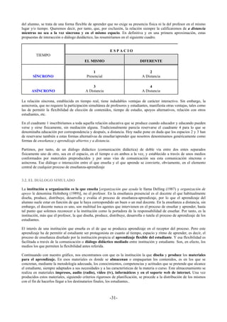 del alumno, se trata de una forma flexible de aprender que no exige su presencia física ni la del profesor en el mismo
lugar y/o tiempo. Queremos decir, por tanto, que, por exclusión, la relación siempre la calificaremos de a distancia
mientras no sea a la vez síncrona y en el mismo espacio. En definitiva y en una primera aproximación, estas
propuestas de interacción o diálogo duidáctico, las resumiríamos en el siguiente cuadro.


                                                          ESPACIO
         TIEMPO
                                         EL MISMO                             DIFERENTE

                                               1                                   2
       SÍNCRONO                            Presencial                          A Distancia

                                              3                                    4
      ASÍNCRONO                           A Distancia                          A Distancia

La relación síncrona, establecida en tiempo real, tiene indudables ventajas de carácter interactivo. Sin embargo, la
asincronía, que no requiere la participación simultánea de profesores y estudiantes, manifiesta otras ventajas, tales como
las de permitir la flexibilidad de elección de contenidos, tiempo de estudio, apoyos alternativos, relación con otros
estudiantes, etc.

En el cuadrante 1 inscribiríamos a toda aquella relación educativa que se produce cuando educador y educando pueden
verse y oirse físicamente, sin mediación alguna. Tradicionalmente parecía reservarse el cuadrante 4 para lo que se
denominaba educación por correspondencia y después, a distancia. Hoy nadie pone en duda que los espacios 2 y 3 han
de reservarse también a estas formas alternativas de enseñar/aprender que nosotros denominamos genéricamente como
formas de enseñanza y aprendizaje abiertos y a distancia.

Partimos, por tanto, de un diálogo didáctico (comunicación didáctica) de doble vía entre dos entes separados
físicamente uno de otro, sea en el espacio, en el tiempo o en ambos a la vez, y establecido a través de unos medios
conformados por materiales preproducidos y por unas vías de comunicación sea esta comunicación síncrona o
asíncrona. Ese diálogo o interacción entre el que enseña y el que aprende se convierte, obviamente, en el elemento
central de cualquier proceso de enseñanza-aprendizaje


3.2. EL DIÁLOGO SIMULADO

La institución u organización es la que enseña [organización que ayuda le llama Delling (1987) y organización de
apoyo le denomina Holmberg (1989)], no el profesor. En la enseñanza presencial es el docente el que habitualmente
diseña, produce, distribuye, desarrolla y evalúa el proceso de enseñanza-aprendizaje, por lo que el aprendizaje del
alumno suele estar en función de que le haya correspondido un buen o un mal docente. En la enseñanza a distancia, sin
embargo, el docente nunca es uno, son multitud los agentes que intervienen en el proceso de enseñar y aprender, hasta
tal punto que solemos reconocer a la institución como la portadora de la responsabilidad de enseñar. Por tanto, es la
institución, más que el profesor, la que diseña, produce, distribuye, desarrolla o tutela el proceso de aprendizaje de los
estudiantes.

El interés de una institución que enseña es el de que se produzca aprendizaje en el receptor del proceso. Pero este
aprendizaje ha de permitir al estudiante ser protagonista en cuanto al tiempo, espacio y ritmo de aprender, es decir, el
proceso de enseñanza diseñado por la institución propicia el aprendizaje flexible del estudiante. Y esa flexibilidad es
facilitada a través de la comunicación o diálogo didáctico mediado entre institución y estudiante. Son, en efecto, los
medios los que permiten la flexibilidad antes referida.

Continuando con nuestro gráfico, nos encontramos con que es la institución la que diseña y produce los materiales
para el aprendizaje. En esos materiales es donde se almacenan o empaquetan los contenidos, es en los que se
concretan, mediante la metodología adecuada, los conocimientos, competencias y actitudes que se pretende que alcance
el estudiante, siempre adaptados a sus necesidades y a las características de la materia o curso. Este almacenamiento se
realiza en materiales impresos, audio (radio), vídeo (tv), informáticos y en el soporte web de internet. Una vez
producidos estos materiales, siguiendo criterios rigurosos de planificación, se procede a la distribución de los mismos
con el fin de hacerlos llegar a los destinatarios finales, los estudiantes..



                                                          -31-
 