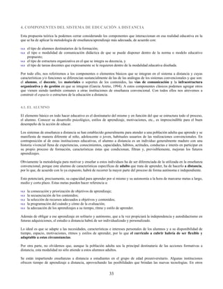 4. COMPONENTES DEL SISTEMA DE EDUCACIÓN A DISTANCIA

Esta propuesta teórica la podemos cerrar considerando los componentes que interaccionan en esa realidad educativa en la
que se ha de aplicar la metodología de enseñanza/aprendizaje más adecuada, de acuerdo con:

    el tipo de alumnos destinatarios de la formación;
    el tipo o modalidad de comunicación didáctica de que se puede disponer dentro de la norma o modelo educativo
    propuesto;
    el tipo de estructura organizativa en el que se integra su docencia, y
    el tipo de tareas docentes que expresamente se le requieren dentro de la modalidad educativa diseñada.

Por todo ello, nos referiremos a los componentes o elementos básicos que se integran en el sistema a distancia y cuyas
características y/o funciones se diferencian sustancialmente de las de las análogas de los sistemas convencionales y que son:
el alumno, el docente, los materiales o soportes de los contenidos, las vías de comunicación y la infraestructura
organizativa y de gestión en que se integran (García Aretio, 1994). A estos componentes clásicos podemos agregar otros
que vienen siendo también comunes a otras instituciones de enseñanza convencional. Con todos ellos nos atrevemos a
construir el espacio o estructura de la educación a distancia.


4.1. EL ALUMNO

El elemento básico en todo hacer educativo es el destinatario del mismo y en función del que se estructura todo el proceso,
el alumno. Conocer su desarrollo psicológico, estilos de aprendizaje, motivaciones, etc., es imprescindible para el buen
desempeño de la acción de educar.

Los sistemas de enseñanza a distancia se han establecido generalmente para atender a una población adulta que aprende y se
manifiesta de manera diferente al niño, adolescente o joven, habituales usuarios de las realizaciones convencionales. En
contraposición al de estas instituciones educativas, el alumno a distancia es un individuo generalmente maduro con una
historia vivencial llena de experiencias, conocimientos, capacidades, hábitos, actitudes, conductas e interés en participar en
su propio proceso de formación, características éstas que condicionan, filtran y, previsiblemente, mejoran los futuros
aprendizajes.

Obviamente la metodología para motivar y enseñar a estos individuos ha de ser diferenciada de la utilizada en la enseñanza
convencional, porque este alumno de características específicas de adulto que trata de aprender, ha de hacerlo a distancia,
por lo que, de acuerdo con lo ya expuesto, habrá de recorrer la mayor parte del proceso de forma autónoma e independiente.

Esto potenciará, precisamente, su capacidad para aprender por sí mismo y su autonomía a la hora de marcarse metas a largo,
medio y corto plazo. Estas metas pueden hacer referencia a:

    la consecución y priorización de objetivos de aprendizaje;
    la secuenciación de los contenidos;
    la selección de recursos adecuados a objetivos y contenidos;
    la programación del cuándo y cómo de la evaluación;
    la adecuación de los aprendizajes a su tiempo, ritmo y estilo de aprender.

Además de obligar a ese aprendizaje en solitario y autónomo, que a la vez propiciará la independencia y autodidactismo en
futuras adquisiciones, el estudio a distancia habrá de ser individualizado y personalizado.

Lo ideal es que se adapte a las necesidades, características e intereses personales de los alumnos y a su disponibilidad de
tiempo, espacio, motivaciones, ritmos y estilos de aprender, por lo que el currículo a cubrir habría de ser flexible y
adaptable a estas circunstancias.

Por otra parte, no olvidemos que, aunque la población adulta sea la principal destinataria de las acciones formativas a
distancia, esta modalidad no sólo atiende a estos alumnos adultos.

Se están impartiendo enseñanzas a distancia a estudiantes en el grupo de edad preuniversitario. Algunas instituciones
ofrecen tiempo de aprendizaje a distancia, aprovechando las posibilidades que brindan las nuevas tecnologías. En otros


                                                             33
 