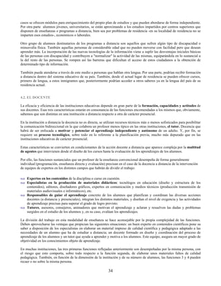 casos se ofrecen módulos para enriquecimiento del propio plan de estudios y que pueden abordarse de forma independiente.
Por otra parte alumnos jóvenes, universitarios, se están aproximando a los estudios impartidos por centros superiores que
disponen de enseñanzas o programas a distancia, bien sea por problemas de residencia -en su localidad de residencia no se
imparten esos estudios-, económicos o laborales.

Otro grupo de alumnos destinatarios de los programas a distancia son aquellos que sufren algún tipo de discapacidad o
minusvalía física. También aquellas personas de considerable edad que no pueden moverse con facilidad pero que desean
aprender más. La incorporación de las nuevas tecnologías de la información viene a suplir las desventajas iniciales básicas
de las personas con discapacidad y contribuyen a "normalizar" la actividad de las mismas, equiparándola en lo sustancial a
la del resto de las personas. Se rompen así las barreras que dificultan el acceso de estos ciudadanos a la obtención de
determinado tipo de información.

También puede atenderse a través de este medio a personas que hablan otra lengua. Por una parte, podrían recibir formación
a distancia dentro del sistema educativo de su país. También, desde el actual lugar de residencia se pueden ofrecer cursos,
primero de lengua, a estos inmigrantes que, posteriormente podrían acceder a otros saberes ya en la lengua del país de su
residencia actual.


4.2. EL DOCENTE

La eficacia y eficiencia de las instituciones educativas depende en gran parte de la formación, capacidades y actitudes de
sus docentes. Esas tres características estarán en consonancia de las funciones encomendadas a los mismos que, obviamente,
sabemos que son distintas en una institución a distancia respecto a otra de carácter presencial.

En la institución a distancia la docencia no es directa, se utilizan recursos técnicos más o menos sofisticados para posibilitar
la comunicación bidireccional en la que colabora un profesor menos típico en las otras instituciones, el tutor. Docencia que
habrá de ser enfocada a motivar y potenciar el aprendizaje independiente y autónomo de un adulto. Y, por fin, se
requiere un proceso tecnológico, sobre todo en lo referente a la planificación previa, mucho más depurado que en las
instituciones educativas de carácter presencial.

Estas características se convierten en condicionantes de la acción docente a distancia que aparece compleja por la multitud
de agentes que intervienen desde el diseño de los cursos hasta la evaluación de los aprendizajes de los alumnos.

Por ello, las funciones sustanciales que un profesor de la enseñanza convencional desempeña de forma generalmente
individual (programación, enseñanza directa y evaluación) precisan en el caso de la docencia a distancia de la intervención
de equipos de expertos en los distintos campos que habrán de dividir el trabajo:

    Expertos en los contenidos de la disciplina o curso en cuestión.
    Especialistas en la producción de materiales didácticos: tecnólogos en educación (diseño y estructura de los
    contenidos), editores, diseñadores gráficos, expertos en comunicación y medios técnicos (producción transmisión de
    materiales audiovisuales e informáticos), etc.
    Responsables de guiar el aprendizaje concreto de los alumnos que planifican y coordinan las diversas acciones
    docentes (a distancia y presenciales), integran los distintos materiales, y diseñan el nivel de exigencia y las actividades
    de aprendizaje precisas para superar el grado de logro previsto.
    Tutores, asesores, consejeros, animadores que motivan el aprendizaje y aclaran y resuelven las dudas y problemas
    surgidos en el estudio de los alumnos y, en su caso, evalúan los aprendizajes.

La división del trabajo en esta modalidad de enseñanza se hace aconsejable por la propia complejidad de las funciones.
Deben aprovecharse las ventajas que propician las siguientes situaciones: un buen experto en contenidos científicos pone su
saber a disposición de los especialistas en elaborar un material impreso de calidad científica y pedagógica adaptado a las
necesidades de un alumno que ha de estudiar a distancia; un docente formado en diseño y coordinación del proceso de
aprendizaje de los alumnos y un tutor que ayuda a aprender y motiva a los alumnos. Este equipo, asegura un mayor grado de
objetividad en los conocimientos objeto de aprendizaje.

En muchas instituciones, las tres primeras funciones reflejadas anteriormente son desempeñadas por la misma persona, con
el riesgo que esto comporta, sobre todo respecto a la función segunda, de elaborar unos materiales faltos de calidad
pedagógica. También, en función de la dimensión de la institución y de su número de alumnos, las funciones 3 y 4 pueden
recaer o no sobre la misma persona.

                                                              34
 