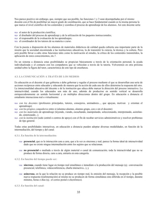 Nos parece positivo sin embargo, que, siempre que sea posible, las funciones 1 y 3 sean desempeñadas por el mismo
docente con el fin de posibilitar un mayor grado de coordinación, que se hace fundamental cuando es la misma persona la
que marca el nivel científico de los contenidos y coordina el proceso de aprendizaje de los alumnos. Así este docente sería:

    el autor de la producción científica;
    el diseñador del proceso de aprendizaje y de la utilización de los paquetes instruccionales;
    el responsable de la evaluación de los aprendizajes;
    el coordinador de los tutores de su materia o curso.

Con la puesta a disposición de los alumnos de materiales didácticos de calidad queda cubierta una importante parte de la
misión que la sociedad encomienda a las instituciones educativas, la de transmitir la ciencia, la técnica y la cultura. Pero
será posible llevar a cabo otras funciones tales como la motivación al estudio, la crítica de los contenidos transmitidos, la
 aplicación de estos conocimientos, etc.?.

En un sistema a distancia estas posibilidades se propician básicamente a través de la orientación personal, la ayuda
individualizada y el contacto con los compañeros que se vehiculan a través de la tutoría. Volveremos en otra próxima
unidad sobre la figura del tutor, característica de este tipo de enseñanza.


4.3. LA COMUNICACIÓN A TRAVÉS DE LOS MEDIOS

En educación es el docente el que gobierna o debe gobernar y regular el proceso mediante el que se desarrollan una serie de
acciones recíprocas entre educador y educando de manera que la acción de cada uno de ellos determina la respuesta del otro.
La intencionalidad educativa del docente o de la institución que educa debe marcar la dirección del proceso interactivo. La
interactividad, cuando los educandos son más de uno, además de producirse en sentido vertical se desarrolla
enriquecedoramente en sentido horizontal y en múltiples direcciones dentro del grupo. En educación a distancia el
estudiante interacciona real o virtualmente:

    con los docentes (profesores principales, tutores, consejeros, animadores..., que apoyan, motivan y orientan el
    aprendizaje)
    con los propios compañeros entre sí (alumno-alumno, alumno-grupo, con o sin el docente)
    con los materiales de aprendizaje (leyendo, viendo, escuchando, manipulando, seleccionando, interpretando, asimilan-
    do, sintetizando...).
    con la institución (sede central o centros de apoyo) con el fin de recabar servicios administrativos y resolver problemas
    de tipo general.

Todas estas posibilidades interactivas, en educación a distancia pueden adoptar diversas modalidades, en función de la
intermediación, del tiempo y del canal.

4.3.1. En función de la intermediación:

         presencial, que es la interacción cara a cara, que a la vez es síncrona y real; parece la forma ideal de interactividad
         dado que no existe ningua intermediación entre los sujetos que se relacionan.

         no presencial o mediada a través de algún material o canal de comunicación; toda la interactividad que no se
         produce de forma directa, cara a cara, entraría en esta categoría.

4.3.2. En función del tiempo puede ser:

         síncrona, cuando tiene lugar en tiempo real simultáneo e inmediato a la producción del mensaje (ej.: conversación
         presencial, telefónica, videoconferencia, charla interactiva...), y

         asíncrona, en la que la relación no se produce en tiempo real, la emisión del mensaje, la recepción y la posible
         nueva respuesta (realimentación) al mismo no se producen de forma simultánea sino diferida en el tiempo, durante
         minutos, horas o días (ej.: el correo postal o electrónico).

4.3.3. En función del canal:

                                                              35
 