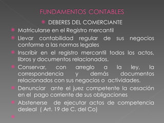    DEBERES DEL COMERCIANTE
   Matricularse en el Registro mercantil
   Llevar contabilidad regular de sus negocios
    conforme a las normas legales
   Inscribir en el registro mercantil todos los actos,
    libros y documentos relacionados.
   Conservar,      con    arreglo  a     la   ley,  la
    correspondencia        y     demás      documentos
    relacionados con sus negocios o actividades.
   Denunciar ante el juez competente la cesación
    en el pago corriente de sus obligaciones
   Abstenerse de ejecutar actos de competencia
    desleal ( Art. 19 de C. del Co)

 