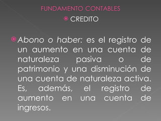    CREDITO

 Abono  o haber: es el registro de
 un aumento en una cuenta de
 naturaleza    pasiva     o      de
 patrimonio y una disminución de
 una cuenta de naturaleza activa.
 Es, además, el registro de
 aumento en una cuenta de
 ingresos.
 