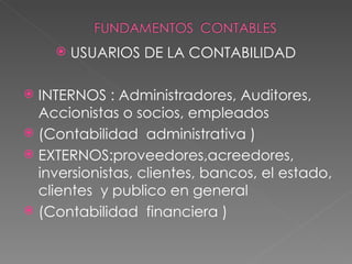    USUARIOS DE LA CONTABILIDAD

 INTERNOS : Administradores, Auditores,
  Accionistas o socios, empleados
 (Contabilidad administrativa )
 EXTERNOS:proveedores,acreedores,
  inversionistas, clientes, bancos, el estado,
  clientes y publico en general
 (Contabilidad financiera )
 