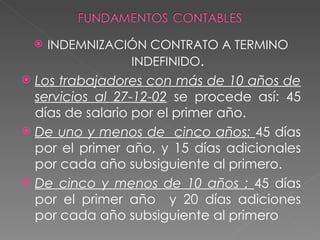    INDEMNIZACIÓN CONTRATO A TERMINO
                   INDEFINIDO.
 Los trabajadores con más de 10 años de
  servicios al 27-12-02 se procede así: 45
  días de salario por el primer año.
 De uno y menos de cinco años: 45 días
  por el primer año, y 15 días adicionales
  por cada año subsiguiente al primero.
 De cinco y menos de 10 años : 45 días
  por el primer año y 20 días adiciones
  por cada año subsiguiente al primero
 