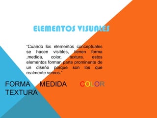 ELEMENTOS VISUALES
    “Cuando los elementos conceptuales
    se hacen visibles, tienen forma
    ,medida,    color,  textura.   estos
    elementos forman parte prominente de
    un diseño porque son los que
    realmente vemos.”

FORMA MEDIDA                 COLOR
TEXTURA
 