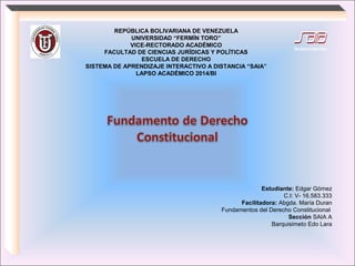REPÚBLICA BOLIVARIANA DE VENEZUELA
UNIVERSIDAD “FERMÍN TORO”
VICE-RECTORADO ACADÉMICO
FACULTAD DE CIENCIAS JURÍDICAS Y POLÍTICAS
ESCUELA DE DERECHO
SISTEMA DE APRENDIZAJE INTERACTIVO A DISTANCIA “SAIA”
LAPSO ACADÉMICO 2014/BI
Estudiante: Edgar Gómez
C.I: V- 16.583.333
Facilitadora: Abgda. María Duran
Fundamentos del Derecho Constitucional
Sección SAIA A
Barquisimeto Edo Lara
 