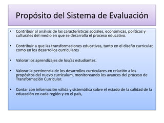 Propósito del Sistema de Evaluación
•

Contribuir al análisis de las características sociales, económicas, políticas y
culturales del medio en que se desarrolla el proceso educativo.

•

Contribuir a que las transformaciones educativas, tanto en el diseño curricular,
como en los desarrollos curriculares

•

Valorar los aprendizajes de los/as estudiantes.

•

Valorar la pertinencia de los desarrollos curriculares en relación a los
propósitos del nuevo curriculum, monitoreando los avances del proceso de
Transformación Curricular.

•

Contar con información válida y sistemática sobre el estado de la calidad de la
educación en cada región y en el país,

 