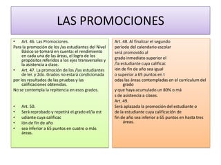 LAS PROMOCIONES
• Art. 46. Las Promociones.
Para la promoción de los /as estudiantes del Nivel
Básico se tomará en cuenta: el rendimiento
en cada una de las áreas, el logro de los
propósitos referidos a los ejes transversales y
la asistencia a clase.
• Art. 47. La promoción de los /las estudiantes
de ler. y 2do. Grados no estará condicionada
por los resultados de las pruebas y las
calificaciones obtenidas.
No se contempla la repitencia en esos grados.
•
•
•
•
•

Art. 50.
Será reprobado y repetirá el grado el/la est
udiante cuya calificac
ión de fin de año
sea inferior a 65 puntos en cuatro o más
áreas.

Art. 48. Al finalizar el segundo
período del calendario escolar
será promovido al
grado inmediato superior el
/la estudiante cuya calificac
ión de fin de año sea igual
o superior a 65 puntos en t
odas las áreas contempladas en el curriculum del
grado
y que haya acumulado un 80% o má
s de asistencia a clases.
Art. 49.
Será aplazada la promoción del estudiante o
de la estudiante cuya calificación de
fin de año sea inferior a 65 puntos en hasta tres
áreas.

 