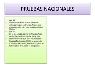 PRUEBAS NACIONALES
•
•
•
•
•
•
•
•
•
•
•

Art. 54.
Al concluir el Nivel Básico, los estudi
antes participan en Pruebas Nacionales
como requisito para su promoción al Nivel
Medio.
Art. 55.
En el 8vo. grado, objeto de Pruebas Naci
onales, las calificaciones de fin de año
representarán el 70% y las obtenidas en
Pruebas Nacionales el 30%. La asistencia
a Pruebas Nacionales de todos/as los/as es
tudiantes de 8vo. grado es obligatoria.

 