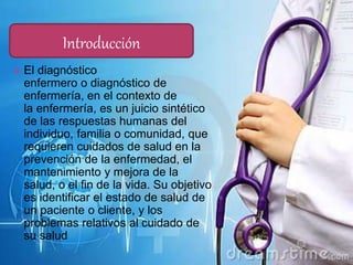  El diagnóstico
enfermero o diagnóstico de
enfermería, en el contexto de
la enfermería, es un juicio sintético
de las respuestas humanas del
individuo, familia o comunidad, que
requieren cuidados de salud en la
prevención de la enfermedad, el
mantenimiento y mejora de la
salud, o el fin de la vida. Su objetivo
es identificar el estado de salud de
un paciente o cliente, y los
problemas relativos al cuidado de
su salud
Introducción
 