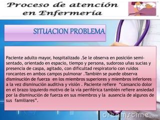 Paciente adulto mayor, hospitalizado .Se le observa en posición semi-
sentado, orientado en espacio, tiempo y persona, sudoroso uñas sucias y
presencia de caspa, agitado, con dificultad respiratorio con ruidos
roncantes en ambos campos pulmonar .También se puede observa
disminución de fuerza en los miembros superiores y miembros inferiores
a la vez disminución auditiva y visión . Paciente refiere “cansancio dolor
en el brazo izquierdo motivo de la vía periférica también refiere ansiedad
por la disminución de fuerza en sus miembros y la ausencia de algunos de
sus familiares”.
 