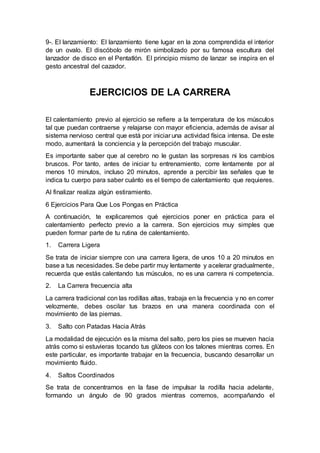 9-. El lanzamiento: El lanzamiento tiene lugar en la zona comprendida el interior
de un ovalo. El discóbolo de mirón simbolizado por su famosa escultura del
lanzador de disco en el Pentatlón. El principio mismo de lanzar se inspira en el
gesto ancestral del cazador.
EJERCICIOS DE LA CARRERA
El calentamiento previo al ejercicio se refiere a la temperatura de los músculos
tal que puedan contraerse y relajarse con mayor eficiencia, además de avisar al
sistema nervioso central que está por iniciar una actividad física intensa. De este
modo, aumentará la conciencia y la percepción del trabajo muscular.
Es importante saber que al cerebro no le gustan las sorpresas ni los cambios
bruscos. Por tanto, antes de iniciar tu entrenamiento, corre lentamente por al
menos 10 minutos, incluso 20 minutos, aprende a percibir las señales que te
indica tu cuerpo para saber cuánto es el tiempo de calentamiento que requieres.
Al finalizar realiza algún estiramiento.
6 Ejercicios Para Que Los Pongas en Práctica
A continuación, te explicaremos qué ejercicios poner en práctica para el
calentamiento perfecto previo a la carrera. Son ejercicios muy simples que
pueden formar parte de tu rutina de calentamiento.
1. Carrera Ligera
Se trata de iniciar siempre con una carrera ligera, de unos 10 a 20 minutos en
base a tus necesidades. Se debe partir muy lentamente y acelerar gradualmente,
recuerda que estás calentando tus músculos, no es una carrera ni competencia.
2. La Carrera frecuencia alta
La carrera tradicional con las rodillas altas, trabaja en la frecuencia y no en correr
velozmente, debes oscilar tus brazos en una manera coordinada con el
movimiento de las piernas.
3. Salto con Patadas Hacia Atrás
La modalidad de ejecución es la misma del salto, pero los pies se mueven hacia
atrás como si estuvieras tocando tus glúteos con los talones mientras corres. En
este particular, es importante trabajar en la frecuencia, buscando desarrollar un
movimiento fluido.
4. Saltos Coordinados
Se trata de concentrarnos en la fase de impulsar la rodilla hacia adelante,
formando un ángulo de 90 grados mientras corremos, acompañando el
 