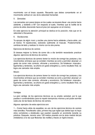 movimiento con el brazo opuesto. Recuerda que debes concentrarte en el
movimiento vertical en vez de la velocidad horizontal.
5. Zancadas
Las zancadas son pasos largos en los cuales se requiere llevar una pierna hacia
adelante, y doblarla a 90° con respecto al suelo, mientras que la rodilla de la
pierna de atrás desciende hacia el piso (sin apoyarse en el mismo).
En este ejercicio la atención principal se dedica en la posición, más que en la
velocidad o frecuencia.
6. Oscilaciones
Te apoyas de algún muro y oscilas una pierna hacia adelante y hacia atrás, por
al menos 10 repeticiones, estirando sutilmente el músculo. Posteriormente,
cambias de lado y realizas lo mismo con la otra pierna.
Ejercicios de técnica de carrera
Si deseas mejorar tu forma de correr día a día también necesitarás practicar
algunos ejercicios de técnica de carrera.
Los ejercicios técnicos de carrera tienen la misión de corregir las posturas y los
movimientos erróneos que se cometen mientras se corre y permiten alcanzar un
gesto de correr más correcto, eficiente y económico. Se fortalecen músculos,
ligamentos y tendones, se ahorra en gasto energético y, como resultado final, se
logra una zancada más amplia.
Misión
Los ejercicios técnicos de carrera tienen la misión de corregir las posturas y los
movimientos erróneos que se cometen mientras se corre y permiten alcanzar un
gesto de correr más correcto, eficiente y económico. Se fortalecen músculos,
ligamentos y tendones, se ahorra en gasto energético y, como resultado final, se
logra una zancada más amplia.
Ventajas
La gran ventaja de los ejercicios técnicos es su amplia variedad, por lo que
puedes ir combinándolos para no repetir siempre los mismos y así poder asimilar
cada una de las fases de técnica de carrera.
Algunos ejemplos de estos ejercicios son:
1 – Correr hacia atrás de espaldas: es uno de los ejercicios técnica de carrera
más sencillos. Para llevarlo cabo, primero hay que vigilar que detrás tuyo no haya
otros corredores u obstáculos que puedan causarte un accidente durante su
práctica. Después, recorre unos 100 metros pisando con la zona medial del pie
(metatarso) a la vez que flexionas las rodillas y haces un ligero braceo.
 