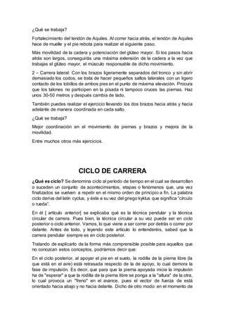 ¿Qué se trabaja?
Fortalecimiento del tendón de Aquiles. Al correr hacia atrás, el tendón de Aquiles
hace de muelle y el pie rebota para realizar el siguiente paso.
Más movilidad de la cadera y potenciación del glúteo mayor. Si los pasos hacia
atrás son largos, conseguirás una máxima extensión de la cadera a la vez que
trabajas el glúteo mayor, el músculo responsable de dicho movimiento.
2 – Carrera lateral: Con los brazos ligeramente separados del tronco y sin abrir
demasiado los codos, se trata de hacer pequeños saltos laterales con un ligero
contacto de los tobillos de ambos pies en el punto de máxima elevación. Procura
que los talones no participen en la pisada ni tampoco cruces las piernas. Haz
unos 30-50 metros y después cambia de lado.
También puedes realizar el ejercicio llevando los dos brazos hacia atrás y hacia
adelante de manera coordinada en cada salto.
¿Qué se trabaja?
Mejor coordinación en el movimiento de piernas y brazos y mejora de la
movilidad.
Entre muchos otros más ejercicios.
CICLO DE CARRERA
¿Qué es ciclo? Se denomina ciclo al período de tiempo en el cual se desarrollan
o suceden un conjunto de acontecimientos, etapas o fenómenos que, una vez
finalizados se vuelven a repetir en el mismo orden de principio a fin. La palabra
ciclo deriva del latín cyclus, y éste a su vez del griego kyklus que significa “círculo
o rueda”.
En él [ artículo anterior] se explicaba qué es la técnica pendular y la técnica
circular de carrera. Pues bien, la técnica circular a su vez puede ser en ciclo
posterior o ciclo anterior. Vamos, lo que viene a ser correr por detrás o correr por
delante. Antes de todo, y leyendo este artículo lo entenderéis, sabed que la
carrera pendular siempre es en ciclo posterior.
Tratando de explicarlo de la forma más comprensible posible para aquellos que
no conozcan estos conceptos, podríamos decir que:
En el ciclo posterior, al apoyar el pie en el suelo, la rodilla de la pierna libre (la
que está en el aire) está retrasada respecto de la de apoyo, lo cual demora la
fase de impulsión. Es decir, que para que la pierna apoyada inicie la impulsión
ha de "esperar" a que la rodilla de la pierna libre se ponga a la "altura" de la otra,
lo cual provoca un "freno" en el avance, pues el vector de fuerza de está
orientado hacia abajo y no hacia delante. Dicho de otro modo: en el momento de
 