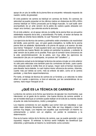 apoyo de un pie, la rodilla de la pierna libre se encuentra retrasada respecto de
nuestro centro de gravedad.
El ciclo posterior de carrera es habitual en carreras de fondo. En carreras de
velocidad se puede presentar en los últimos metros en distancias de 200 y 400m
(menos habitual en 100m) provocado por la fatiga muscular, lo cual suele venir
acompañado de un ante versión de la pelvis (la cadera queda atrasada con
mayor arco lumbar), que además acorta la zancada.
En el ciclo anterior, en el apoyo del pie, la rodilla de la pierna libre se encuentra
adelantada respecto de la otra, y ascendiendo. Por tanto, el vector de fuerza de
esa rodilla se orienta hacia delante, lo cual "favorece" el avance.
Los ejercicios de técnica de carrera y polimetría están orientados a la reactividad
del tobillo, para permitir, que, sin gran gasto energético, la rodilla de la pierna
pierna libre se adelante rápidamente a la pierna de apoyo y el avance de ésta
sea menos "trabajoso". A esto ayudará tener una musculatura abdominal fuerte,
que permita una buena flexión de cadera sin perturbar la postura, y evitando la
ante versión de la pelvis en lo posible. Para que el corredor tome conciencia de
la ante versión/retroversión de la pelvis, son muy útiles los ejercicios de
basculación (de pie, en cuadrúpeda, en postura del "caballero"...).
La tendencia actual es la de trabajar la técnica de carrera circular en ciclo anterior
no sólo para velocistas sino también para los corredores de fondo, pues cuanto
más atrasada está la rodilla libre en el apoyo, mayor será el tiempo necesario
para llevarla hacia delante, lo cual implica menor eficiencia de carrera. Además,
cuanto más por detrás se corre, más se entrará de talón, como en la carrera
pendular, y más freno experimentaremos.
Por tanto, el trabajo de técnica de carrera de un fondista y un velocista no debe
diferir en cuanto a ejercicios, si bien el velocista, por las características de su
carrera, hará mayor hincapié en él.
¿QUÉ ES LA TÉCNICA DE CARRERA?
La técnica de carrera es la forma que tenemos de ejecutar los movimientos que
intervienen en el gesto de la carrera. Una buena técnica de carrera vendría a
ser el modelo ideal que un corredor puede realizar en el ciclo de su marcha desde
el punto de vista biomecánico, motriz y energético.
Los mejores corredores no son aquellos que corren bien por naturaleza o que
están mejor dotados físicamente. No hace falta ser muy delgado o tener las
piernas muy largas. Los mejores son aquellos que economizan al máximo su
entrenamiento y corren con un objetivo, sin perder la constancia y la
determinación.
Esa es la buena noticia de la técnica de carrera, que se puede aprender y (por
supuesto) mejorar. Si entrenas tu técnica serán múltiples los beneficios que
obtendrás y optimizarás al máximo tu rendimiento como corredor.
 