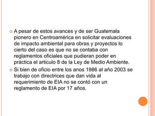 A pesar de estos avances y de ser Guatemala pionero en Centroamérica en solicitar evaluaciones de impacto ambiental para obras y proyectos lo cierto del caso es que no se contaba con reglamentos oficiales que pudieran poder en práctica el articulo 8 de la Ley de Medio Ambiente. Si bien de oficio entre los anos 1986 al año 2003 se trabajo con directrices que dan vida al requerimiento de EIA no se contó con un reglamento de EIA por 17 años.