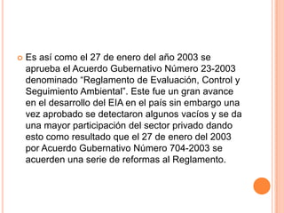 Es así como el 27 de enero del año 2003 se aprueba el Acuerdo Gubernativo Número 23-2003 denominado “Reglamento de Evaluación, Control y Seguimiento Ambiental”. Este fue un gran avance en el desarrollo del EIA en el país sin embargo una vez aprobado se detectaron algunos vacíos y se da una mayor participación del sector privado dando esto como resultado que el 27 de enero del 2003 por Acuerdo Gubernativo Número 704-2003 se acuerden una serie de reformas al Reglamento.