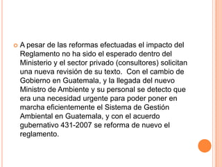 A pesar de las reformas efectuadas el impacto del Reglamento no ha sido el esperado dentro del Ministerio y el sector privado (consultores) solicitan una nueva revisión de su texto.  Con el cambio de Gobierno en Guatemala, y la llegada del nuevo Ministro de Ambiente y su personal se detecto que era una necesidad urgente para poder poner en marcha eficientemente el Sistema de Gestión Ambiental en Guatemala, y con el acuerdo gubernativo 431-2007 se reforma de nuevo el reglamento.