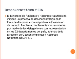 Desconcentración y EIAEl Ministerio de Ambiente y Recursos Naturales ha iniciado un proceso de desconcentración en la toma de decisiones con respecto a la Evaluación de Impacto Ambiental, implementando un sistema por medio de las delegaciones con representación en los 22 departamentos del país, además de la Dirección de Gestión Ambiental y Recursos Naturales (DIGARN).
