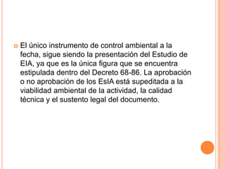 El único instrumento de control ambiental a la fecha, sigue siendo la presentación del Estudio de EIA, ya que es la única figura que se encuentra estipulada dentro del Decreto 68-86. La aprobación o no aprobación de los EsIA está supeditada a la viabilidad ambiental de la actividad, la calidad técnica y el sustento legal del documento.