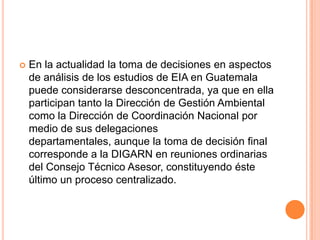 En la actualidad la toma de decisiones en aspectos de análisis de los estudios de EIA en Guatemala puede considerarse desconcentrada, ya que en ella participan tanto la Dirección de Gestión Ambiental como la Dirección de Coordinación Nacional por medio de sus delegaciones departamentales, aunque la toma de decisión final corresponde a la DIGARN en reuniones ordinarias del Consejo Técnico Asesor, constituyendo éste último un proceso centralizado.
