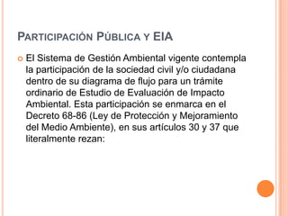 Participación Pública y EIAEl Sistema de Gestión Ambiental vigente contempla la participación de la sociedad civil y/o ciudadana dentro de su diagrama de flujo para un trámite ordinario de Estudio de Evaluación de Impacto Ambiental. Esta participación se enmarca en el Decreto 68-86 (Ley de Protección y Mejoramiento del Medio Ambiente), en sus artículos 30 y 37 que literalmente rezan: