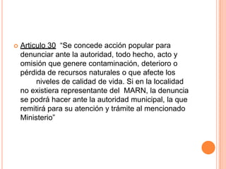 Articulo 30  “Se concede acción popular para  denunciar ante la autoridad, todo hecho, acto y omisión que genere contaminación, deterioro o pérdida de recursos naturales o que afecte los	niveles de calidad de vida. Si en la localidad no existiera representante del  MARN, la denuncia se podrá hacer ante la autoridad municipal, la que remitirá para su atención y trámite al mencionado Ministerio”