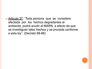Articulo 37: “Toda persona  que  se  considere  afectada  por  los  hechos degradantes al ambiente, podrá acudir al MARN, a efecto de que se investiguen tales hechos y se proceda conforme a esta ley”. (Decreto 68-86)