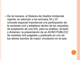 De tal manera, el Sistema de Gestión Ambiental vigente, en atención a los artículos 30 y 37, concede especial importancia a la participación de la sociedad civil y establece dentro de los requisitos de aceptación de una EIA, para su análisis, revisión y dictamen, la presentación de un AVISO PUBLICO de medidas 2x4 pulgadas y publicado en uno de los diarios escritos de mayor circulación en el país 