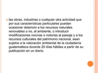 las obras, industrias o cualquier otra actividad que por sus características particulares puedan ocasionar deterioro a los recursos naturales renovables o no, al ambiente, o introducir modificaciones nocivas o notorias al paisaje y a los recursos culturales del patrimonio nacional, sean sujetos a la valoración ambiental de la ciudadanía guatemalteca durante 20 días hábiles a partir de su publicación en un diario.