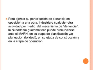 Para ejercer su participación de denuncia en oposición a una obra, industria o cualquier otra actividad por medio  del mecanismo de “denuncia”, la ciudadanía guatemalteca puede pronunciarse ante el MARN, en su etapa de planificación y/o planeación (lo ideal), en su etapa de construcción y en la etapa de operación.